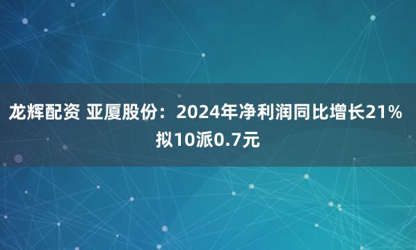 龙辉配资 亚厦股份：2024年净利润同比增长21% 拟10派0.7元