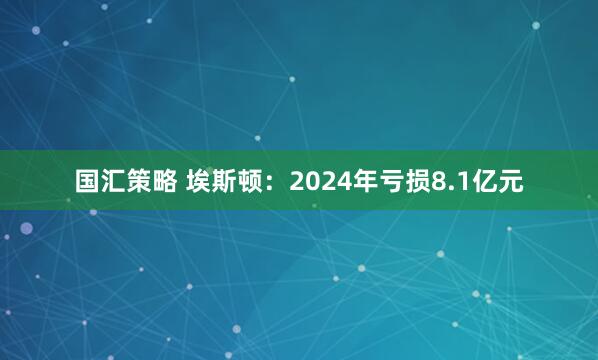 国汇策略 埃斯顿：2024年亏损8.1亿元