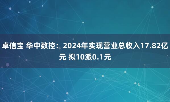 卓信宝 华中数控：2024年实现营业总收入17.82亿元 拟10派0.1元