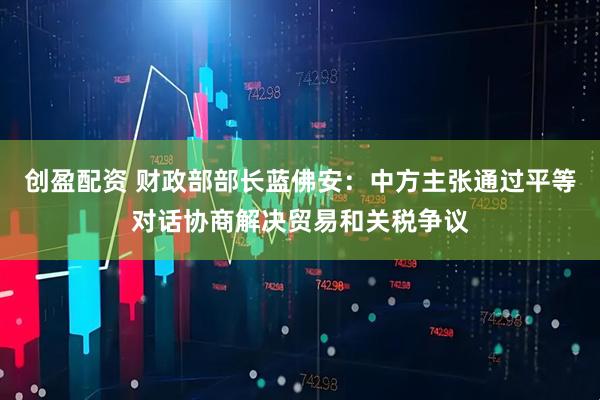创盈配资 财政部部长蓝佛安：中方主张通过平等对话协商解决贸易和关税争议