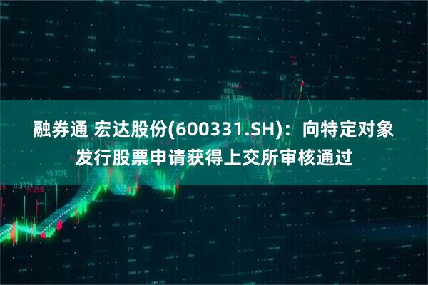 融券通 宏达股份(600331.SH)：向特定对象发行股票申请获得上交所审核通过