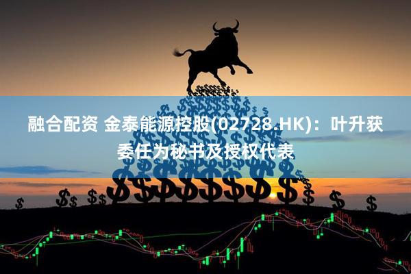 融合配资 金泰能源控股(02728.HK)：叶升获委任为秘书及授权代表