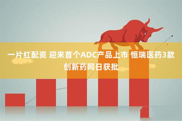 一片红配资 迎来首个ADC产品上市 恒瑞医药3款创新药同日获批