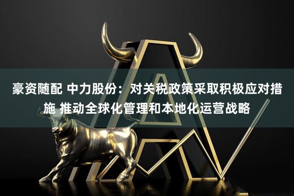 豪资随配 中力股份：对关税政策采取积极应对措施 推动全球化管理和本地化运营战略