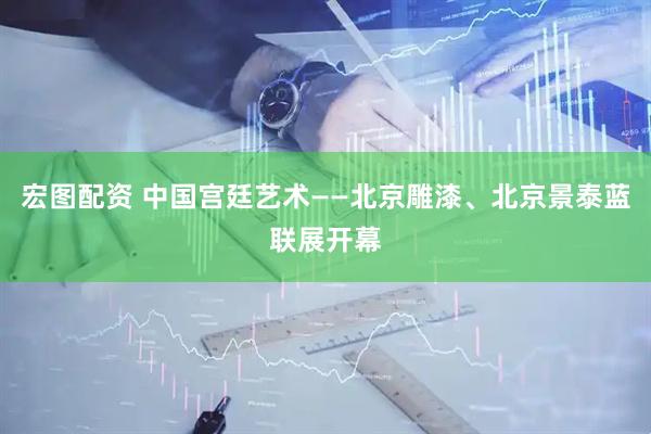 宏图配资 中国宫廷艺术——北京雕漆、北京景泰蓝联展开幕