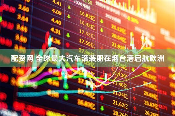 配资网 全球最大汽车滚装船在烟台港启航欧洲