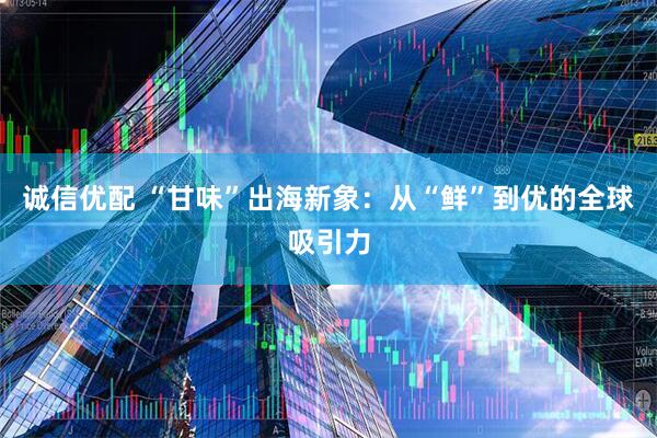 诚信优配 “甘味”出海新象：从“鲜”到优的全球吸引力
