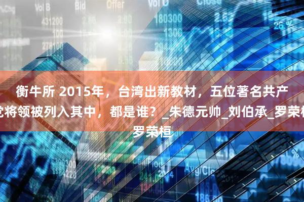 衡牛所 2015年，台湾出新教材，五位著名共产党将领被列入其中，都是谁？_朱德元帅_刘伯承_罗荣桓