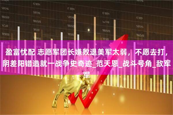 盈富忧配 志愿军团长嫌败退美军太弱，不愿去打，阴差阳错造就一战争史奇迹_范天恩_战斗号角_敌军