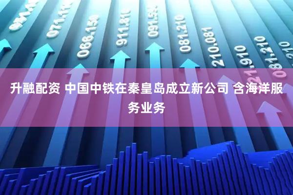 升融配资 中国中铁在秦皇岛成立新公司 含海洋服务业务