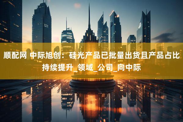 顺配网 中际旭创：硅光产品已批量出货且产品占比持续提升_领域_公司_向中际