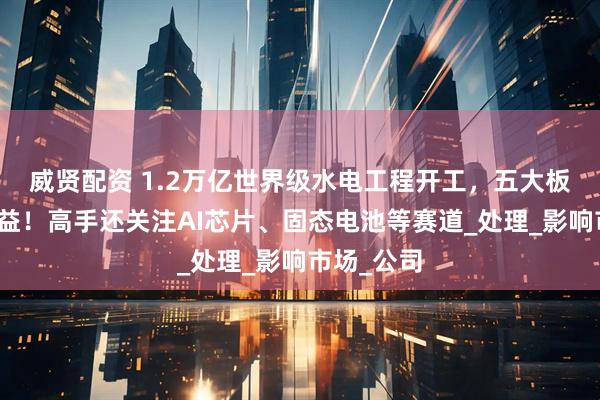 威贤配资 1.2万亿世界级水电工程开工，五大板块有望受益！高手还关注AI芯片、固态电池等赛道_处理_影响市场_公司