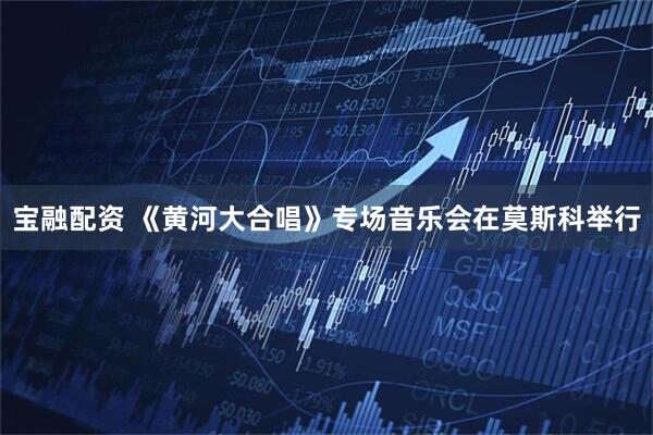 宝融配资 《黄河大合唱》专场音乐会在莫斯科举行