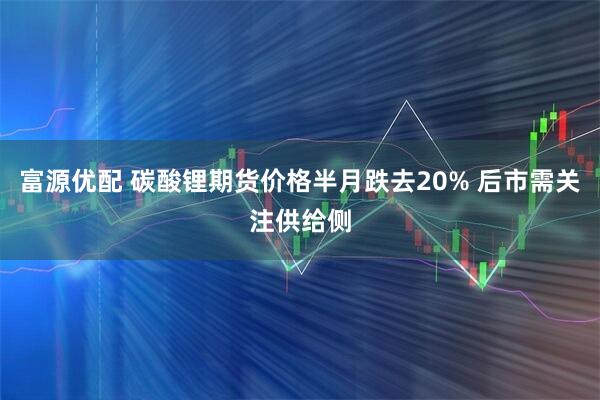 富源优配 碳酸锂期货价格半月跌去20% 后市需关注供给侧