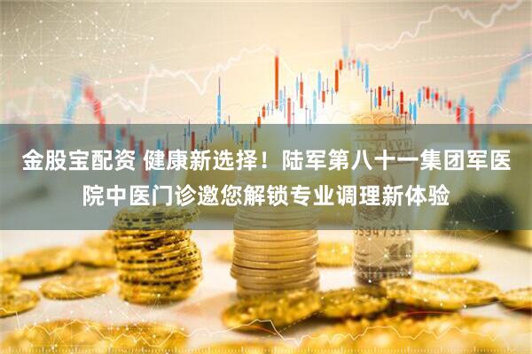 金股宝配资 健康新选择！陆军第八十一集团军医院中医门诊邀您解锁专业调理新体验