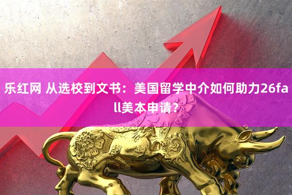 乐红网 从选校到文书：美国留学中介如何助力26fall美本申请？