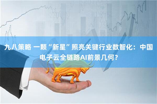 九八策略 一颗“新星”照亮关键行业数智化：中国电子云全链路AI前景几何？