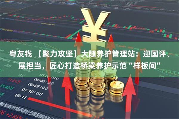 粤友钱 【聚力攻坚】大随养护管理站：迎国评、展担当，匠心打造桥梁养护示范“样板间”