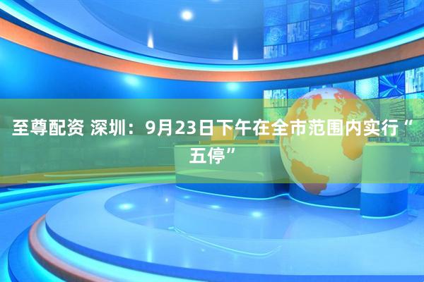 至尊配资 深圳：9月23日下午在全市范围内实行“五停”
