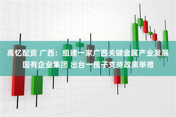 高忆配资 广西：组建一家广西关键金属产业发展国有企业集团 出台一揽子支持政策举措