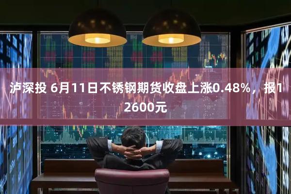 泸深投 6月11日不锈钢期货收盘上涨0.48%，报12600元