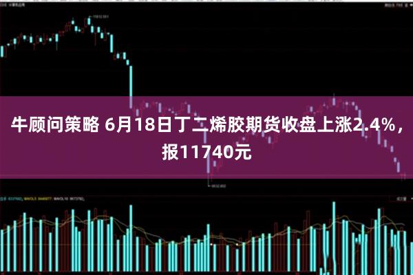 牛顾问策略 6月18日丁二烯胶期货收盘上涨2.4%，报11740元