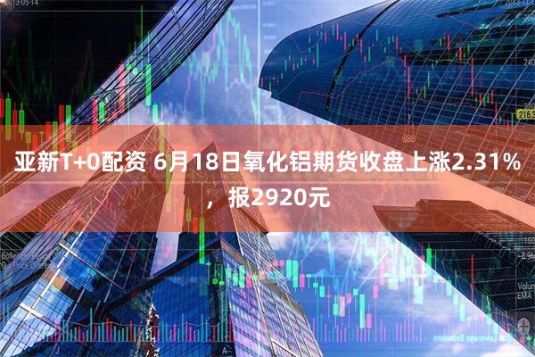 亚新T+0配资 6月18日氧化铝期货收盘上涨2.31%，报2920元