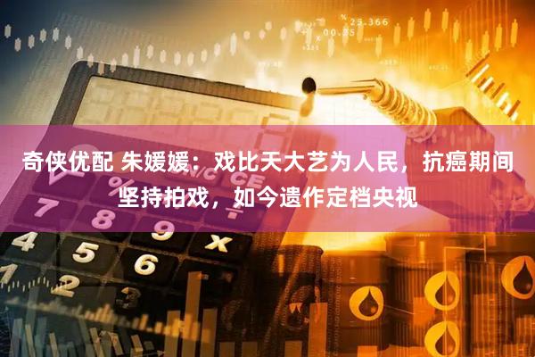 奇侠优配 朱媛媛：戏比天大艺为人民，抗癌期间坚持拍戏，如今遗作定档央视