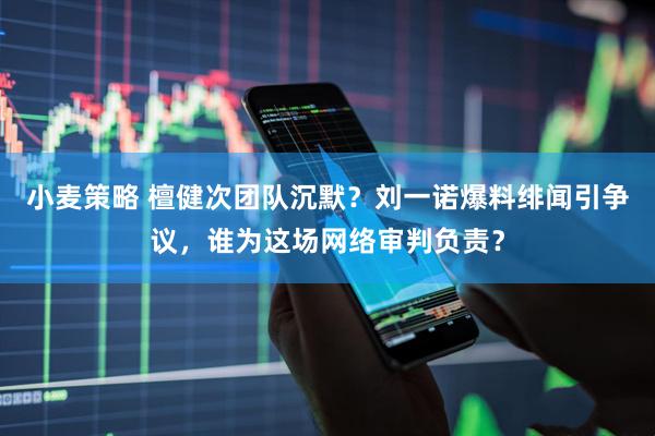 小麦策略 檀健次团队沉默？刘一诺爆料绯闻引争议，谁为这场网络审判负责？