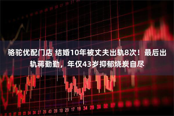 骆驼优配门店 结婚10年被丈夫出轨8次！最后出轨蒋勤勤，年仅43岁抑郁烧炭自尽