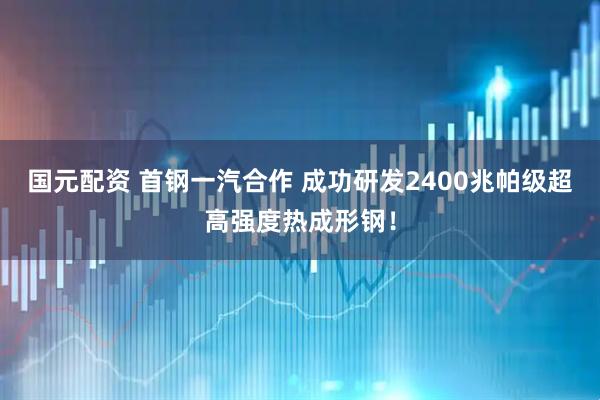 国元配资 首钢一汽合作 成功研发2400兆帕级超高强度热成形钢！